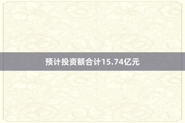 预计投资额合计15.74亿元