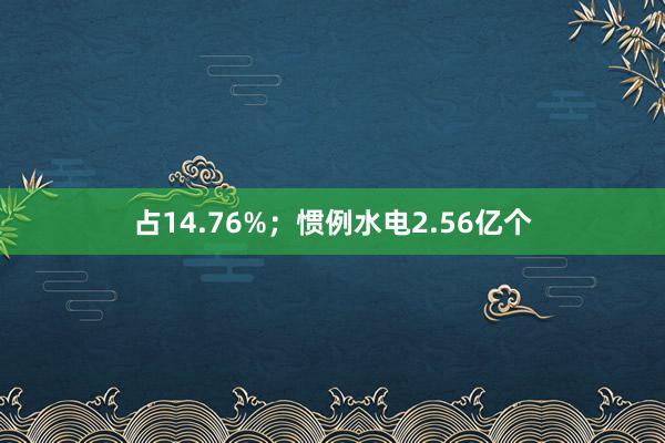 占14.76%；惯例水电2.56亿个