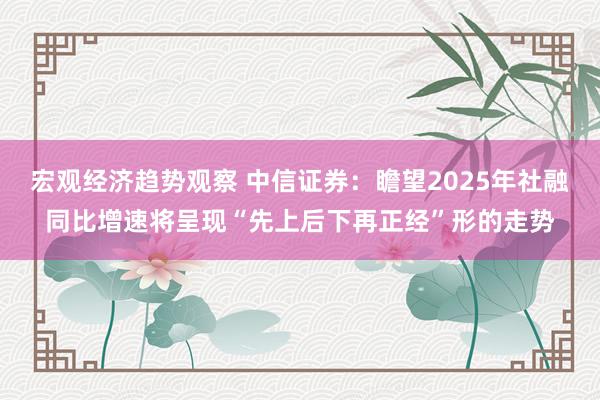 宏观经济趋势观察 中信证券：瞻望2025年社融同比增速将呈现“先上后下再正经”形的走势