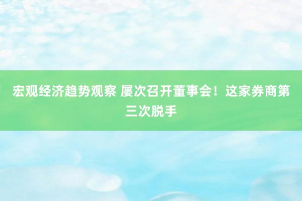 宏观经济趋势观察 屡次召开董事会！这家券商第三次脱手