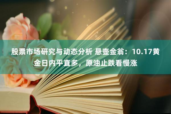 股票市场研究与动态分析 悬壶金翁：10.17黄金日内平直多，原油止跌看慢涨