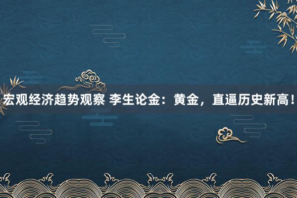 宏观经济趋势观察 李生论金：黄金，直逼历史新高！