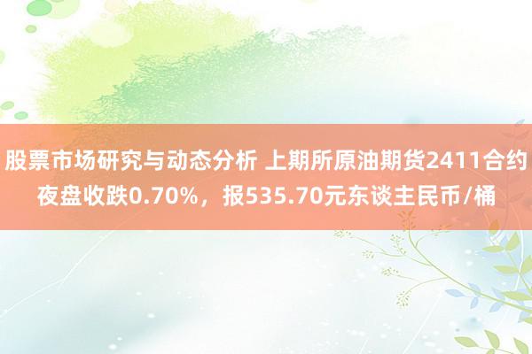 股票市场研究与动态分析 上期所原油期货2411合约夜盘收跌0.70%，报535.70元东谈主民币/桶