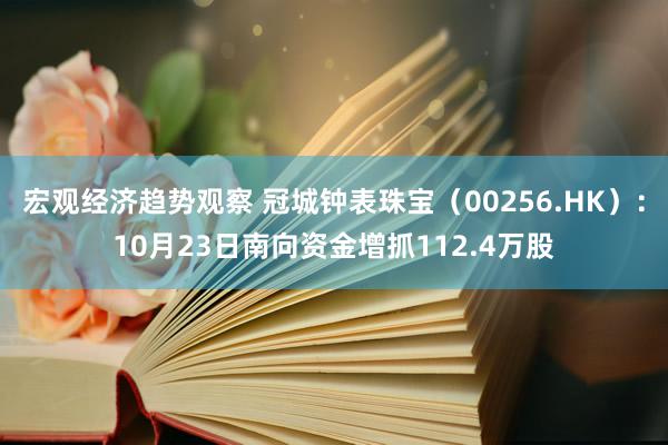 宏观经济趋势观察 冠城钟表珠宝（00256.HK）：10月23日南向资金增抓112.4万股