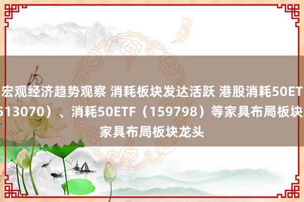 宏观经济趋势观察 消耗板块发达活跃 港股消耗50ETF（513070）、消耗50ETF（159798）等家具布局板块龙头