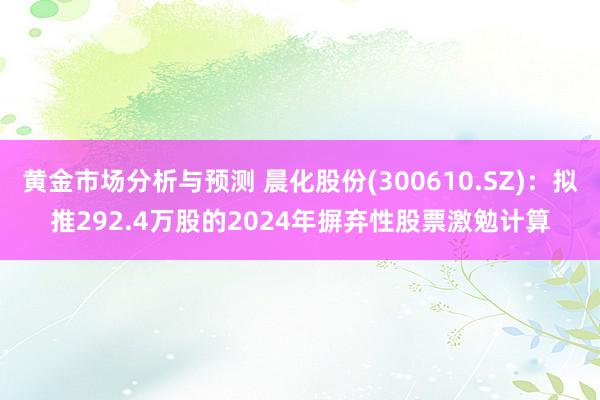 黄金市场分析与预测 晨化股份(300610.SZ)：拟推292.4万股的2024年摒弃性股票激勉计算