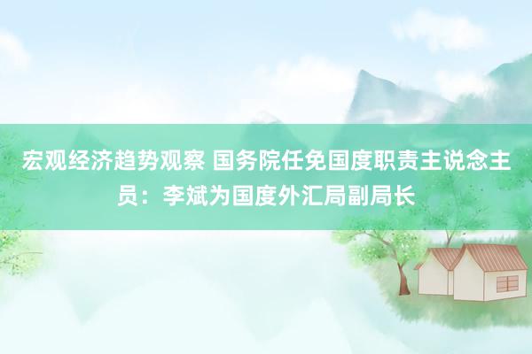 宏观经济趋势观察 国务院任免国度职责主说念主员：李斌为国度外汇局副局长