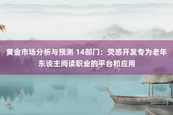 黄金市场分析与预测 14部门：荧惑开发专为老年东谈主阅读职业的平台和应用