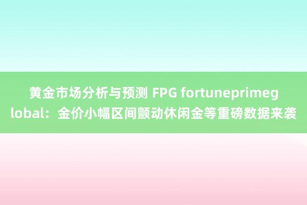 黄金市场分析与预测 FPG fortuneprimeglobal：金价小幅区间颤动休闲金等重磅数据来袭