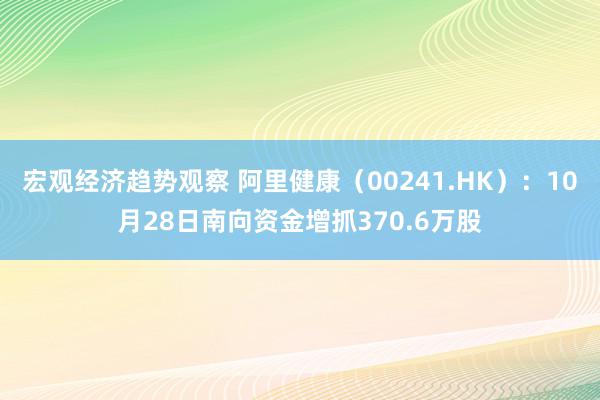 宏观经济趋势观察 阿里健康（00241.HK）：10月28日南向资金增抓370.6万股