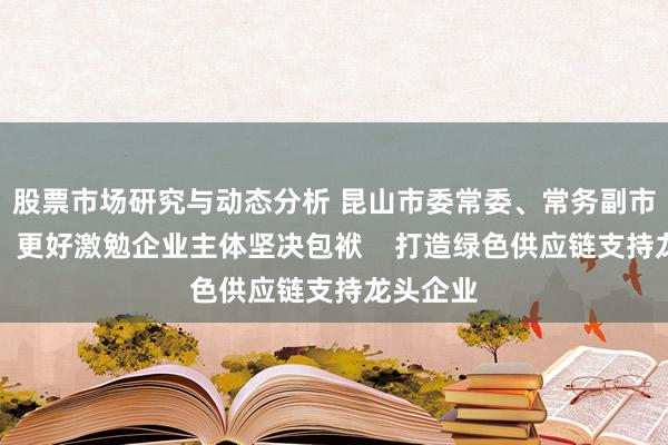 股票市场研究与动态分析 昆山市委常委、常务副市长张峰：更好激勉企业主体坚决包袱    打造绿色供应链支持龙头企业