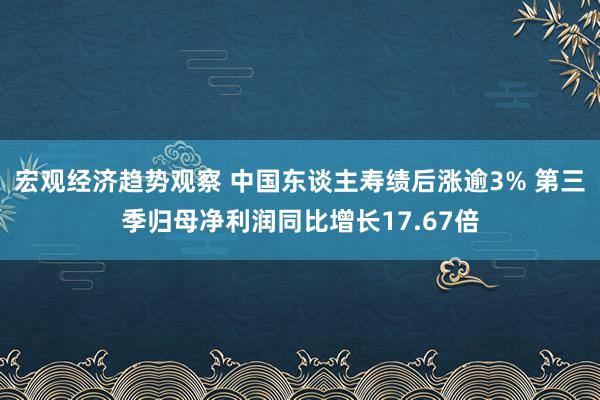 宏观经济趋势观察 中国东谈主寿绩后涨逾3% 第三季归母净利润同比增长17.67倍