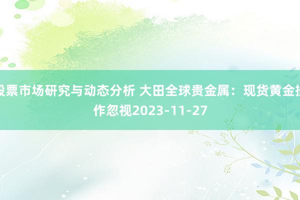 股票市场研究与动态分析 大田全球贵金属：现货黄金操作忽视2023-11-27