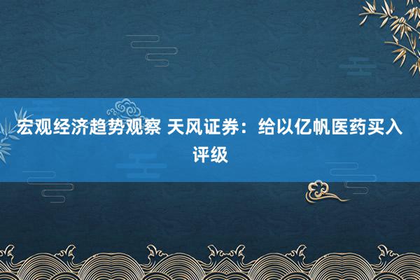 宏观经济趋势观察 天风证券：给以亿帆医药买入评级