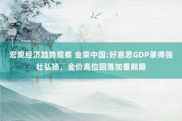 宏观经济趋势观察 金荣中国:好意思GDP录得强壮弘扬，金价高位回落加重颠簸