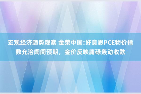 宏观经济趋势观察 金荣中国:好意思PCE物价指数允洽阛阓预期，金价反映庸碌轰动收跌