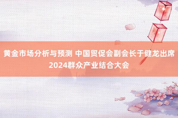 黄金市场分析与预测 中国贸促会副会长于健龙出席2024群众产业结合大会