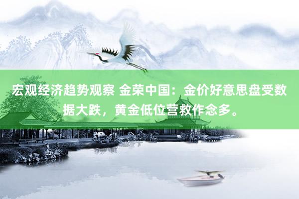 宏观经济趋势观察 金荣中国：金价好意思盘受数据大跌，黄金低位营救作念多。