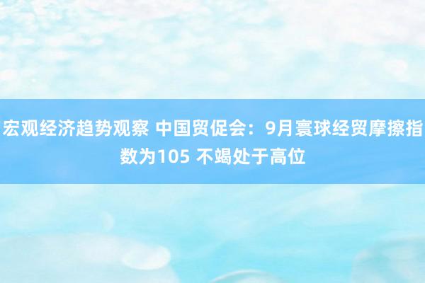 宏观经济趋势观察 中国贸促会：9月寰球经贸摩擦指数为105 不竭处于高位