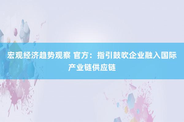 宏观经济趋势观察 官方：指引鼓吹企业融入国际产业链供应链