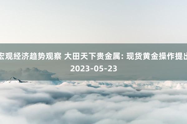 宏观经济趋势观察 大田天下贵金属: 现货黄金操作提出2023-05-23