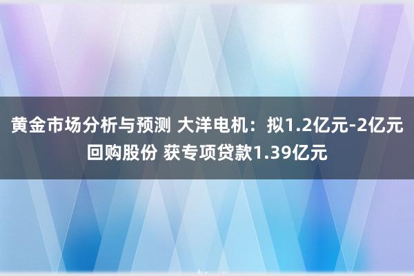 黄金市场分析与预测 大洋电机：拟1.2亿元-2亿元回购股份 获专项贷款1.39亿元