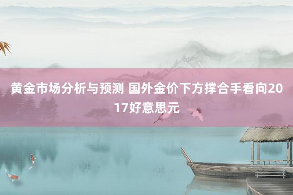 黄金市场分析与预测 国外金价下方撑合手看向2017好意思元