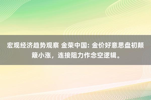 宏观经济趋势观察 金荣中国: 金价好意思盘初颠簸小涨，连接阻力作念空逻辑。