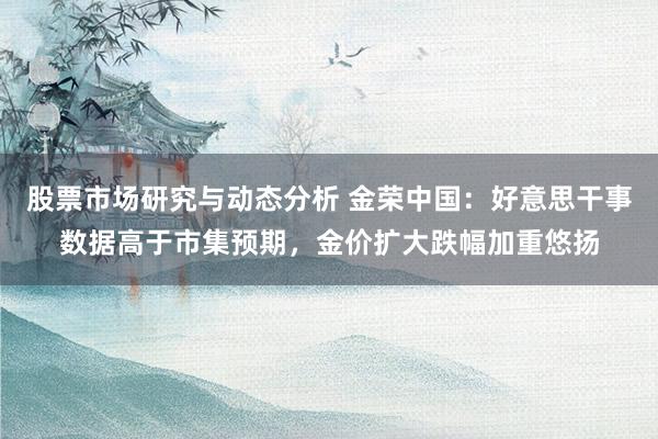 股票市场研究与动态分析 金荣中国：好意思干事数据高于市集预期，金价扩大跌幅加重悠扬