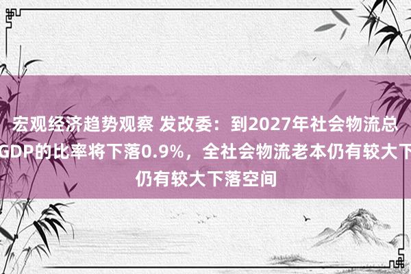 宏观经济趋势观察 发改委：到2027年社会物流总用度与GDP的比率将下落0.9%，全社会物流老本仍有较大下落空间