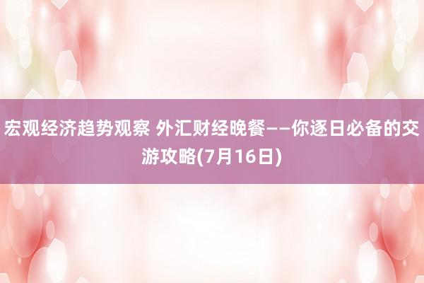 宏观经济趋势观察 外汇财经晚餐——你逐日必备的交游攻略(7月16日)