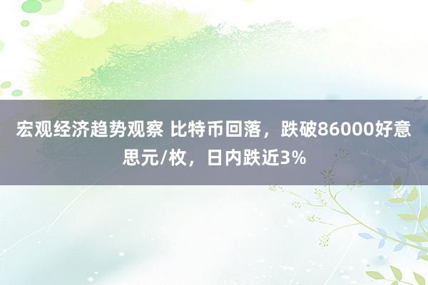 宏观经济趋势观察 比特币回落，跌破86000好意思元/枚，日内跌近3%