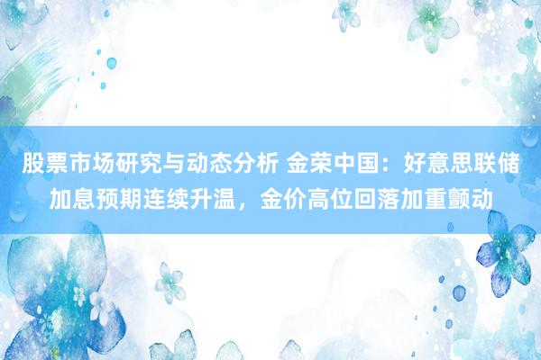 股票市场研究与动态分析 金荣中国：好意思联储加息预期连续升温，金价高位回落加重颤动