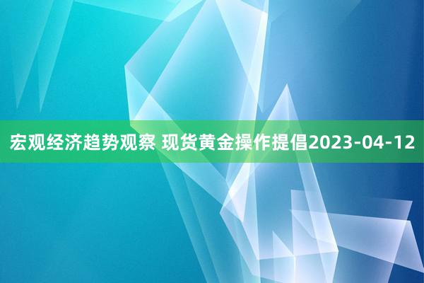 宏观经济趋势观察 现货黄金操作提倡2023-04-12