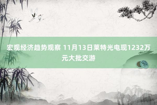 宏观经济趋势观察 11月13日莱特光电现1232万元大批交游