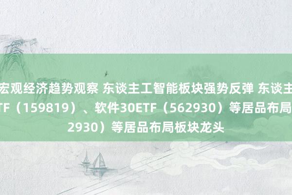 宏观经济趋势观察 东谈主工智能板块强势反弹 东谈主工智能ETF（159819）、软件30ETF（562930）等居品布局板块龙头