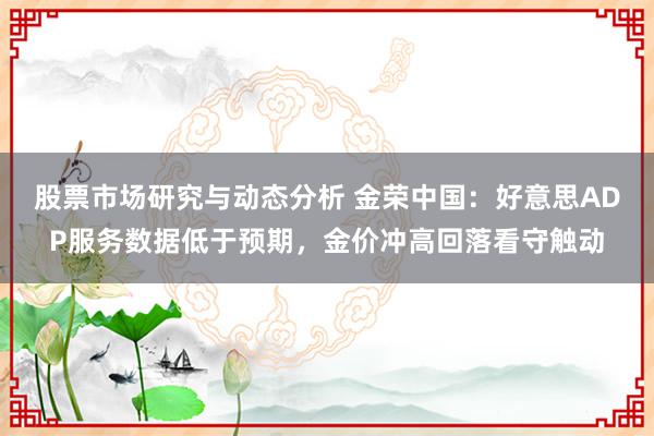 股票市场研究与动态分析 金荣中国：好意思ADP服务数据低于预期，金价冲高回落看守触动