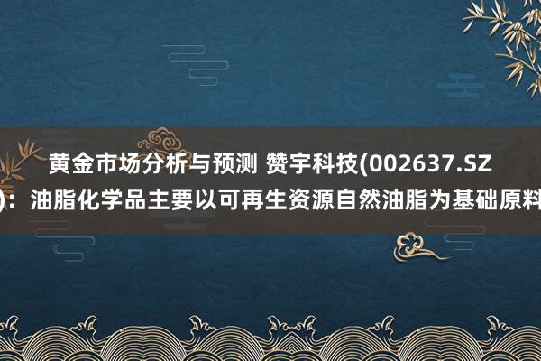 黄金市场分析与预测 赞宇科技(002637.SZ)：油脂化学品主要以可再生资源自然油脂为基础原料