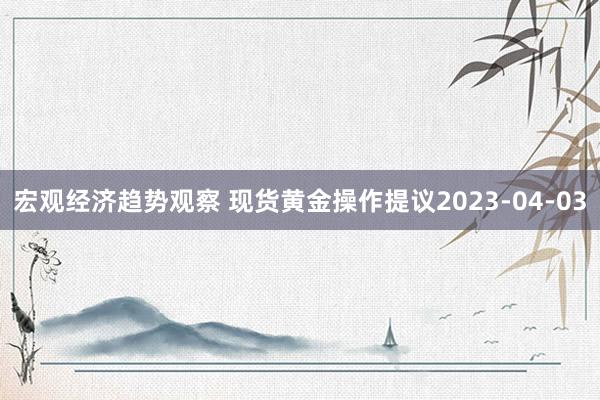 宏观经济趋势观察 现货黄金操作提议2023-04-03