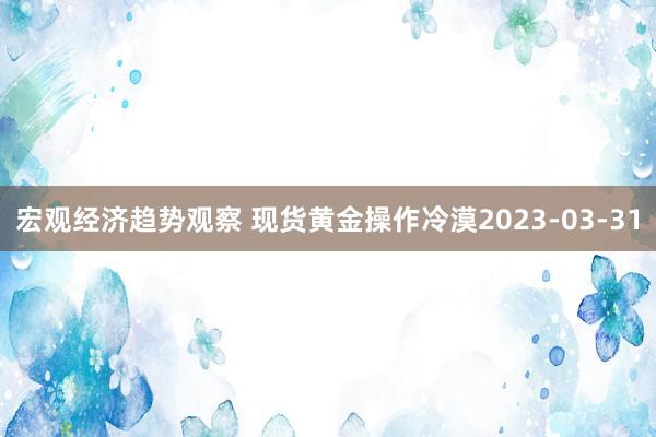 宏观经济趋势观察 现货黄金操作冷漠2023-03-31