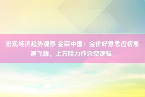 宏观经济趋势观察 金荣中国：金价好意思盘初急速飞腾，上方阻力作念空逻辑。