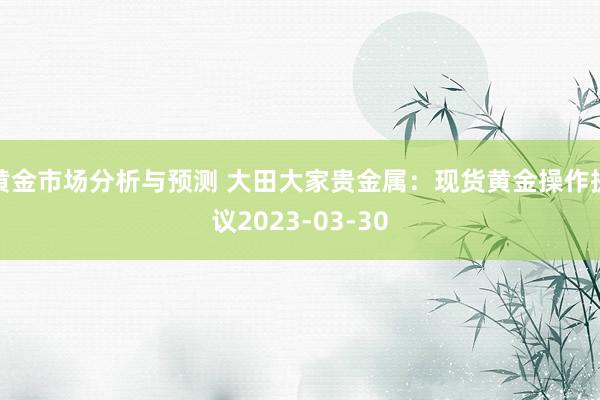 黄金市场分析与预测 大田大家贵金属：现货黄金操作提议2023-03-30