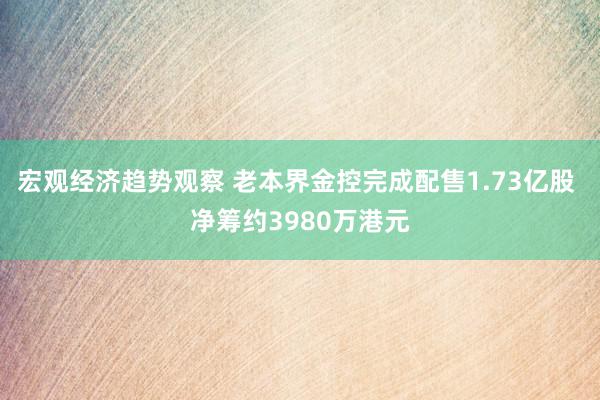 宏观经济趋势观察 老本界金控完成配售1.73亿股 净筹约3980万港元