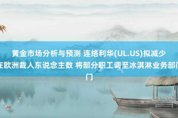 黄金市场分析与预测 连络利华(UL.US)拟减少在欧洲裁人东说念主数 将部分职工调至冰淇淋业务部门