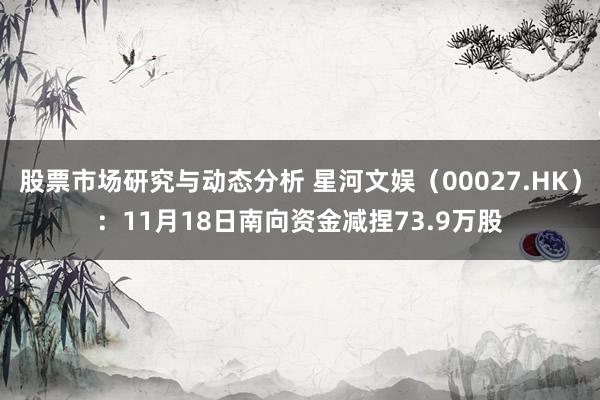 股票市场研究与动态分析 星河文娱（00027.HK）：11月18日南向资金减捏73.9万股