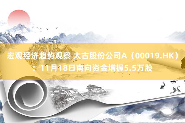 宏观经济趋势观察 太古股份公司A（00019.HK）：11月18日南向资金增握5.5万股