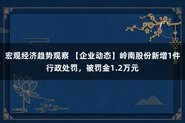 宏观经济趋势观察 【企业动态】岭南股份新增1件行政处罚，被罚金1.2万元