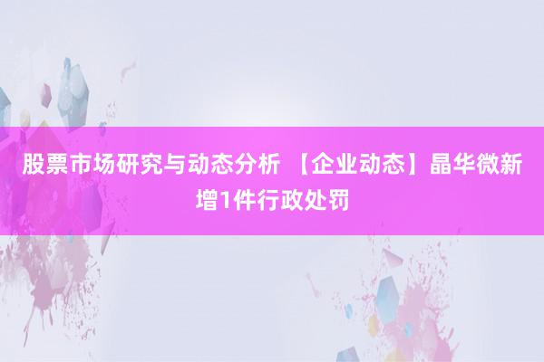 股票市场研究与动态分析 【企业动态】晶华微新增1件行政处罚