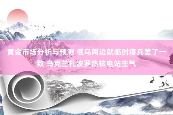 黄金市场分析与预测 俄乌两边就临时寝兵罢了一致 乌克兰扎波罗热核电站生气