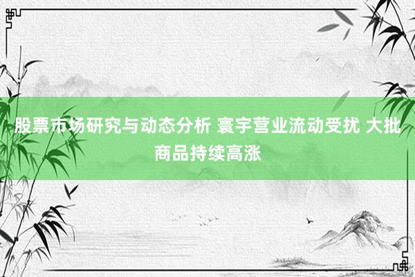 股票市场研究与动态分析 寰宇营业流动受扰 大批商品持续高涨